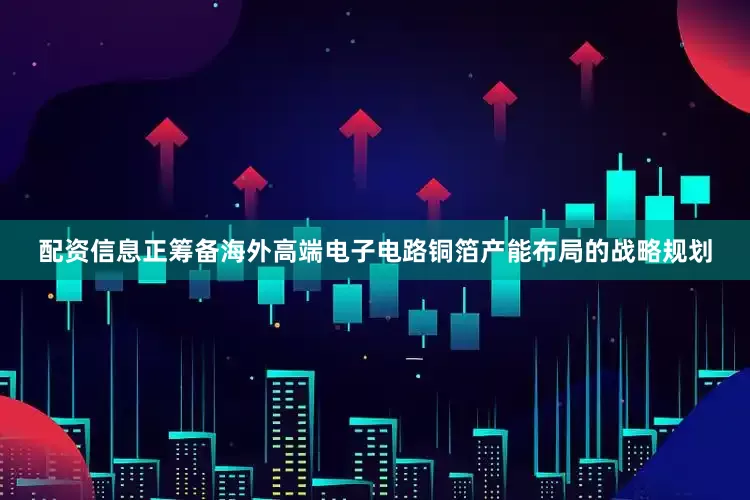 配资信息正筹备海外高端电子电路铜箔产能布局的战略规划