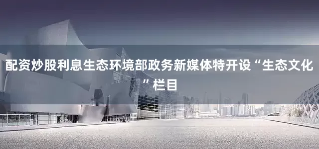 配资炒股利息生态环境部政务新媒体特开设“生态文化”栏目