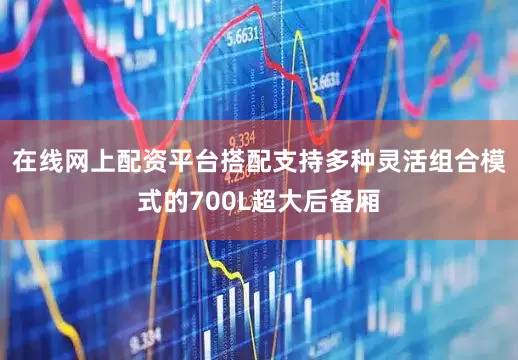 在线网上配资平台搭配支持多种灵活组合模式的700L超大后备厢