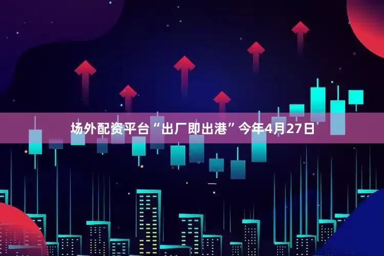 场外配资平台“出厂即出港”今年4月27日