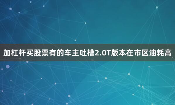 加杠杆买股票有的车主吐槽2.0T版本在市区油耗高
