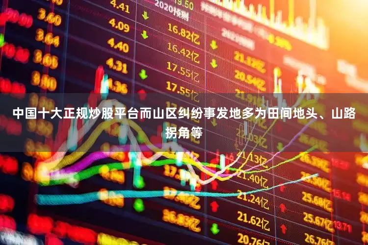 中国十大正规炒股平台而山区纠纷事发地多为田间地头、山路拐角等