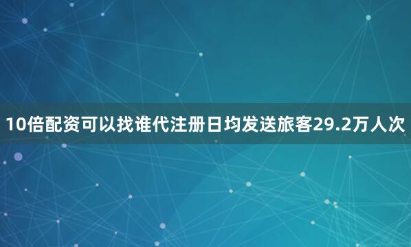 10倍配资可以找谁代注册日均发送旅客29.2万人次