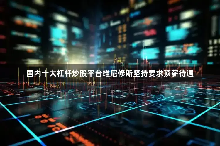 国内十大杠杆炒股平台维尼修斯坚持要求顶薪待遇